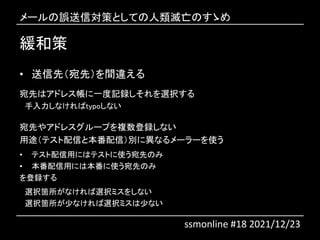 緩和策
• 送信先（宛先）を間違える
宛先はアドレス帳に一度記録しそれを選択する
手入力しなければtypoしない
宛先やアドレスグループを複数登録しない
用途（テスト配信と本番配信）別に異なるメーラーを使う
• テスト配信用にはテストに使う宛先のみ
• 本番配信用には本番に使う宛先のみ
を登録する
選択箇所がなければ選択ミスをしない
選択箇所が少なければ選択ミスは少ない
メールの誤送信対策としての人類滅亡のすゝめ
ssmonline #18 2021/12/23
 
