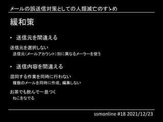 緩和策
• 送信元を間違える
送信元を選択しない
送信元（メールアカウント）別に異なるメーラーを使う
• 送信内容を間違える
混同する作業を同時に行わない
複数のメールを同時に作成、編集しない
お茶でも飲んで一息つく
ねこをなでる
メールの誤送信対策としての人類滅亡のすゝめ
ssmonline #18 2021/12/23
 