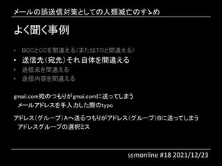 よく聞く事例
• BCCとCCを間違える（またはTOと間違える）
• 送信先（宛先）それ自体を間違える
• 送信元を間違える
• 送信内容を間違える
gmail.com宛のつもりがgmai.comに送ってしまう
メールアドレスを手入力した際のtypo
アドレス（グループ）Aへ送るつもりがアドレス（グループ）Bに送ってしまう
アドレスグループの選択ミス
メールの誤送信対策としての人類滅亡のすゝめ
ssmonline #18 2021/12/23
 