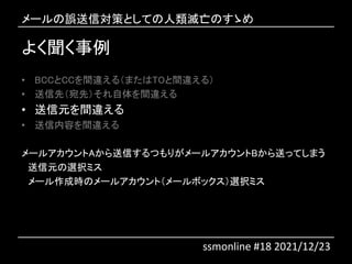 よく聞く事例
• BCCとCCを間違える（またはTOと間違える）
• 送信先（宛先）それ自体を間違える
• 送信元を間違える
• 送信内容を間違える
メールアカウントAから送信するつもりがメールアカウントBから送ってしまう
送信元の選択ミス
メール作成時のメールアカウント（メールボックス）選択ミス
メールの誤送信対策としての人類滅亡のすゝめ
ssmonline #18 2021/12/23
 