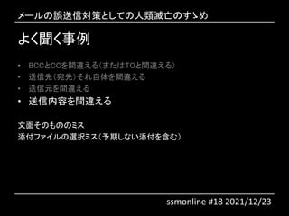 よく聞く事例
• BCCとCCを間違える（またはTOと間違える）
• 送信先（宛先）それ自体を間違える
• 送信元を間違える
• 送信内容を間違える
文面そのもののミス
添付ファイルの選択ミス（予期しない添付を含む）
メールの誤送信対策としての人類滅亡のすゝめ
ssmonline #18 2021/12/23
 