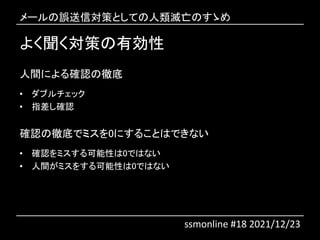 よく聞く対策の有効性
人間による確認の徹底
• ダブルチェック
• 指差し確認
確認の徹底でミスを0にすることはできない
• 確認をミスする可能性は0ではない
• 人間がミスをする可能性は0ではない
メールの誤送信対策としての人類滅亡のすゝめ
ssmonline #18 2021/12/23
 