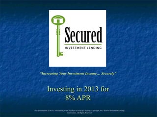 Investing in 2013 forInvesting in 2013 for
8% APR8% APR
““Increasing Your Investment Income… Securely”Increasing Your Investment Income… Securely”
This presentation is NOT a solicitation for the purchase or sale of a security. Copyright 2013 Secured Investment Lending
Corporation. All Rigths Reserved.
 