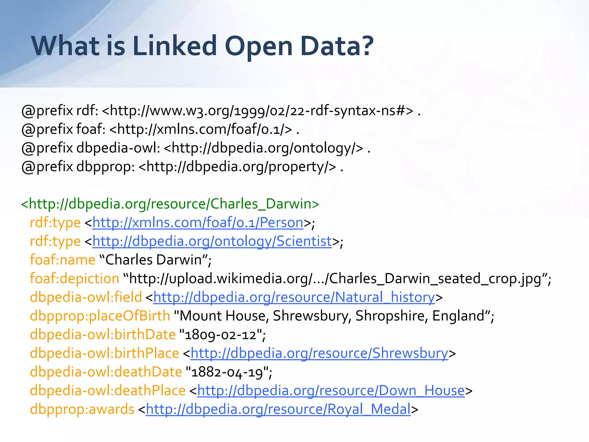 What is Linked Open Data?
@prefix rdf: <http://www.w3.org/1999/02/22-rdf-syntax-ns#> .
@prefix foaf: <http://xmlns.com/foaf/0.1/> .
@prefix dbpedia-owl: <http://dbpedia.org/ontology/> .
@prefix dbpprop: <http://dbpedia.org/property/> .
<http://dbpedia.org/resource/Charles_Darwin>
rdf:type <http://xmlns.com/foaf/0.1/Person>;
rdf:type <http://dbpedia.org/ontology/Scientist>;
foaf:name “Charles Darwin”;
foaf:depiction “http://upload.wikimedia.org/…/Charles_Darwin_seated_crop.jpg”;
dbpedia-owl:field <http://dbpedia.org/resource/Natural_history>
dbpprop:placeOfBirth "Mount House, Shrewsbury, Shropshire, England”;
dbpedia-owl:birthDate "1809-02-12";
dbpedia-owl:birthPlace <http://dbpedia.org/resource/Shrewsbury>
dbpedia-owl:deathDate "1882-04-19";
dbpedia-owl:deathPlace <http://dbpedia.org/resource/Down_House>
dbpprop:awards <http://dbpedia.org/resource/Royal_Medal>
 