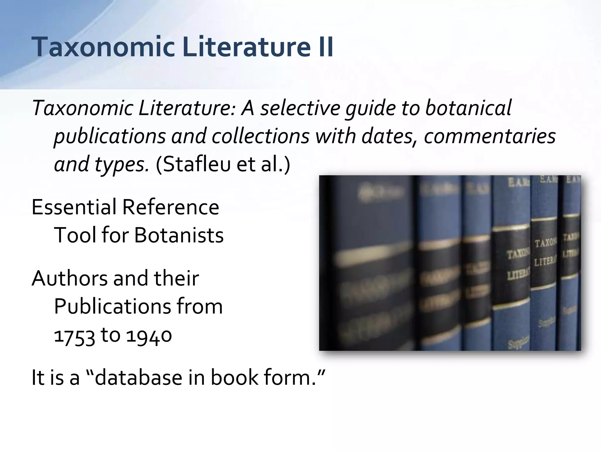 Taxonomic Literature: A selective guide to botanical
publications and collections with dates, commentaries
and types. (Stafleu et al.)
Essential Reference
Tool for Botanists
Authors and their
Publications from
1753 to 1940
It is a “database in book form.”
Taxonomic Literature II
 