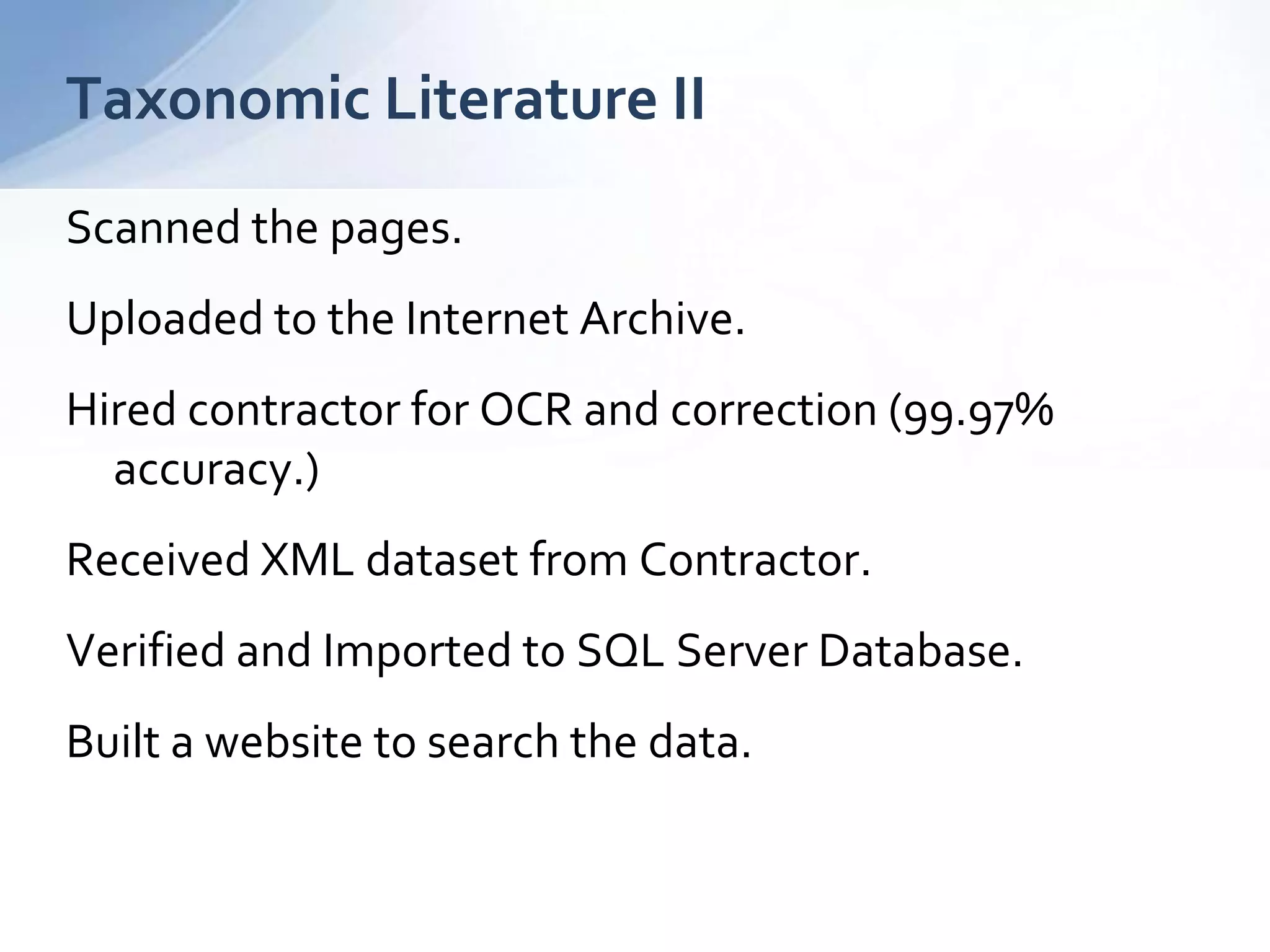 Scanned the pages.
Uploaded to the Internet Archive.
Hired contractor for OCR and correction (99.97%
accuracy.)
Received XML dataset from Contractor.
Verified and Imported to SQL Server Database.
Built a website to search the data.
Taxonomic Literature II
 