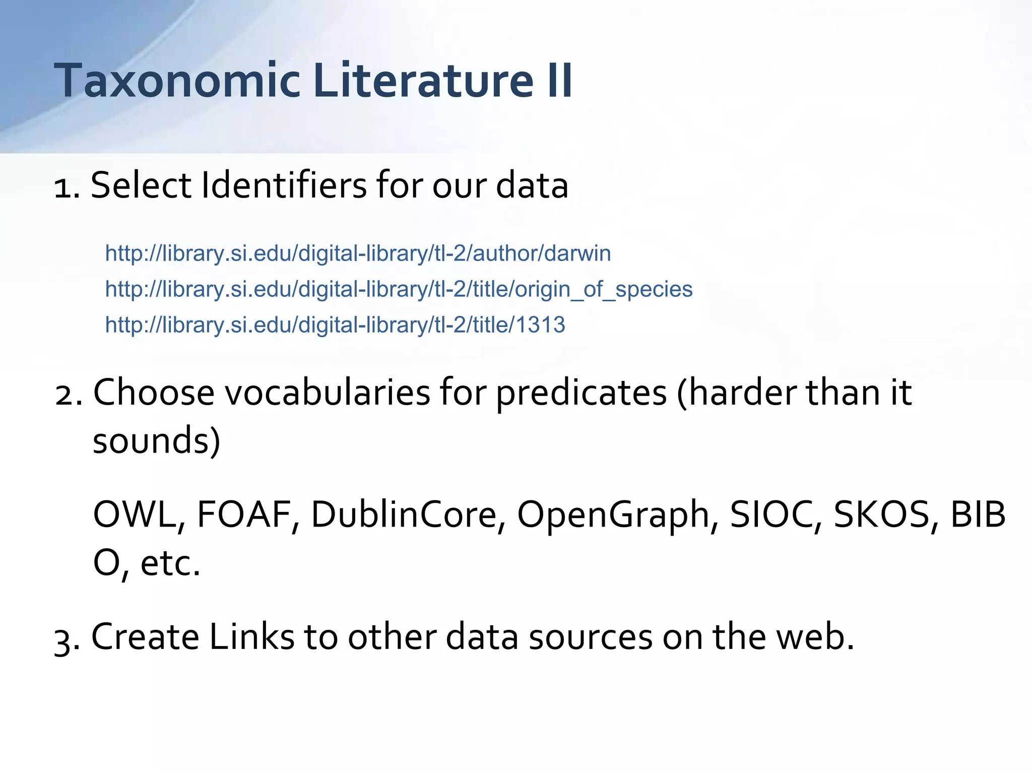 1. Select Identifiers for our data
http://library.si.edu/digital-library/tl-2/author/darwin
http://library.si.edu/digital-library/tl-2/title/origin_of_species
http://library.si.edu/digital-library/tl-2/title/1313
2. Choose vocabularies for predicates (harder than it
sounds)
OWL, FOAF, DublinCore, OpenGraph, SIOC, SKOS, BIB
O, etc.
3. Create Links to other data sources on the web.
Taxonomic Literature II
 