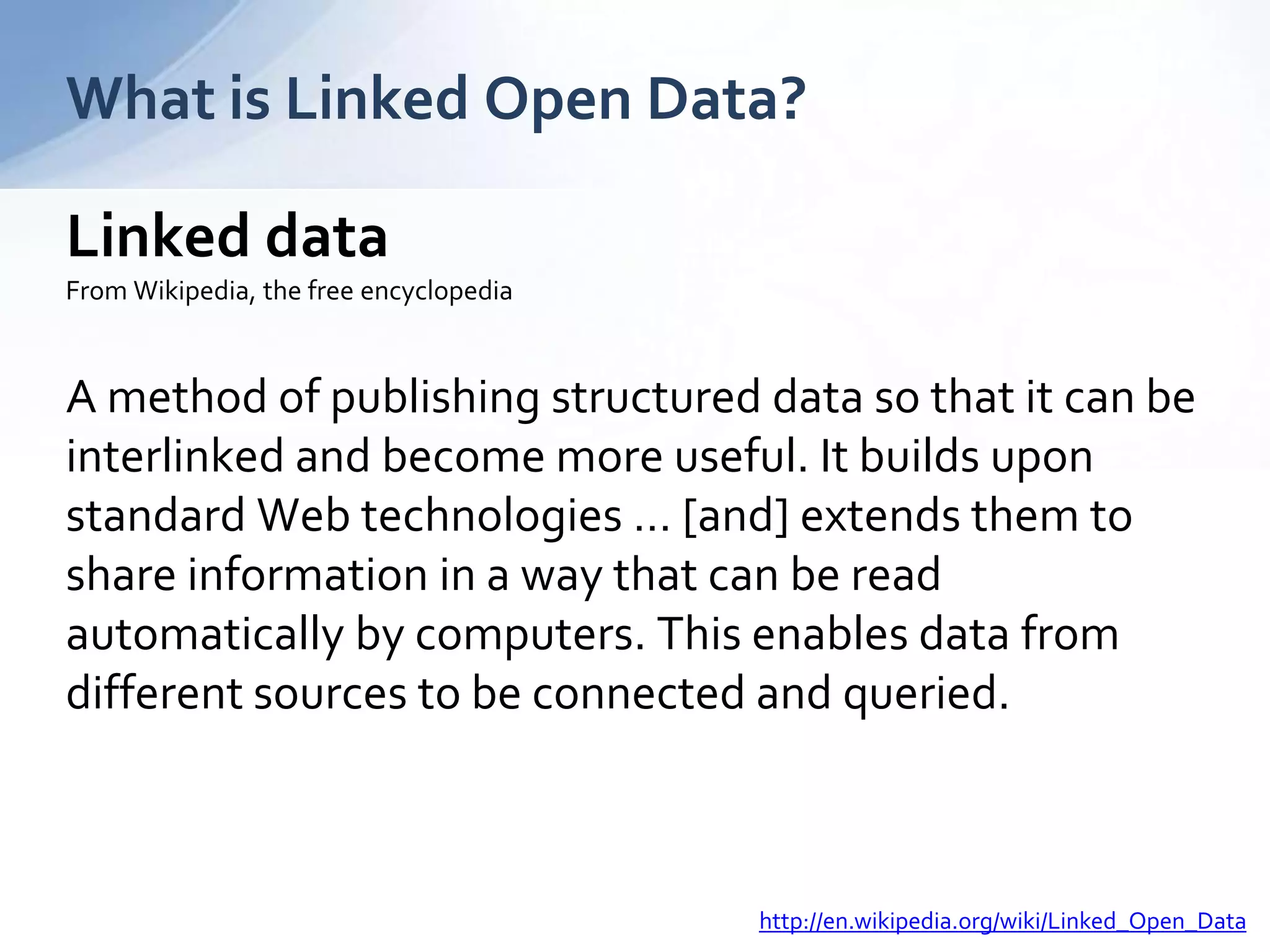 Linked data
From Wikipedia, the free encyclopedia
A method of publishing structured data so that it can be
interlinked and become more useful. It builds upon
standard Web technologies … [and] extends them to
share information in a way that can be read
automatically by computers. This enables data from
different sources to be connected and queried.
What is Linked Open Data?
http://en.wikipedia.org/wiki/Linked_Open_Data
 