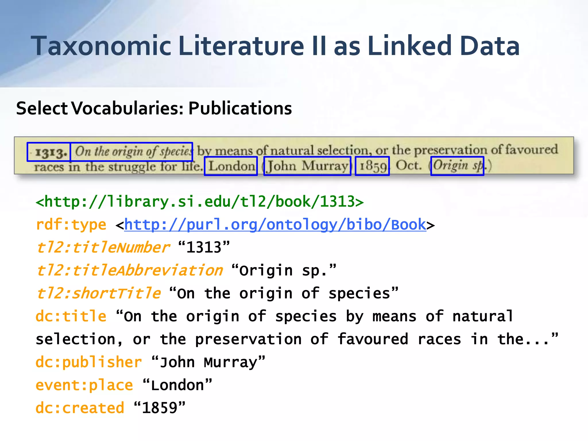 Taxonomic Literature II as Linked Data
<http://library.si.edu/tl2/book/1313>
rdf:type <http://purl.org/ontology/bibo/Book>
tl2:titleNumber “1313”
tl2:titleAbbreviation “Origin sp.”
tl2:shortTitle “On the origin of species”
dc:title “On the origin of species by means of natural
selection, or the preservation of favoured races in the...”
dc:publisher “John Murray”
event:place “London”
dc:created “1859”
SelectVocabularies: Publications
 