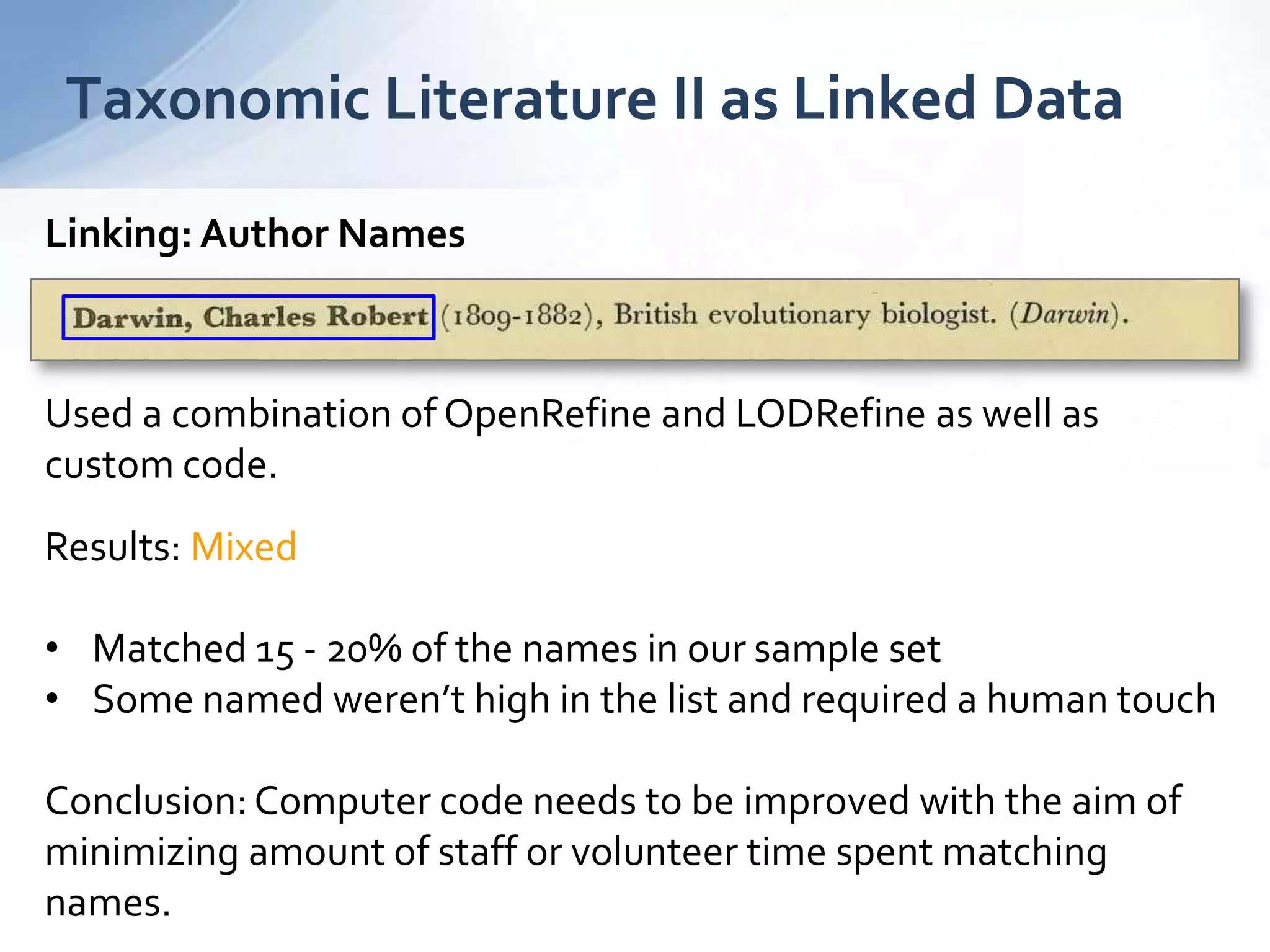 Taxonomic Literature II as Linked Data
Linking: Author Names
Used a combination of OpenRefine and LODRefine as well as
custom code.
Results: Mixed
• Matched 15 - 20% of the names in our sample set
• Some named weren’t high in the list and required a human touch
Conclusion: Computer code needs to be improved with the aim of
minimizing amount of staff or volunteer time spent matching
names.
 
