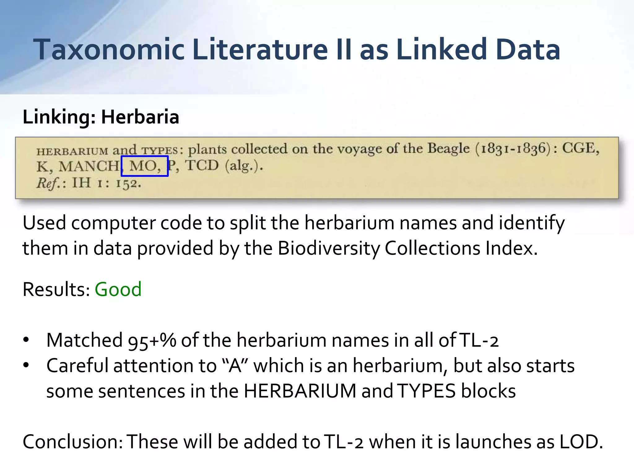 Taxonomic Literature II as Linked Data
Linking: Herbaria
Used computer code to split the herbarium names and identify
them in data provided by the Biodiversity Collections Index.
Results: Good
• Matched 95+% of the herbarium names in all ofTL-2
• Careful attention to “A” which is an herbarium, but also starts
some sentences in the HERBARIUM andTYPES blocks
Conclusion:These will be added toTL-2 when it is launches as LOD.
 