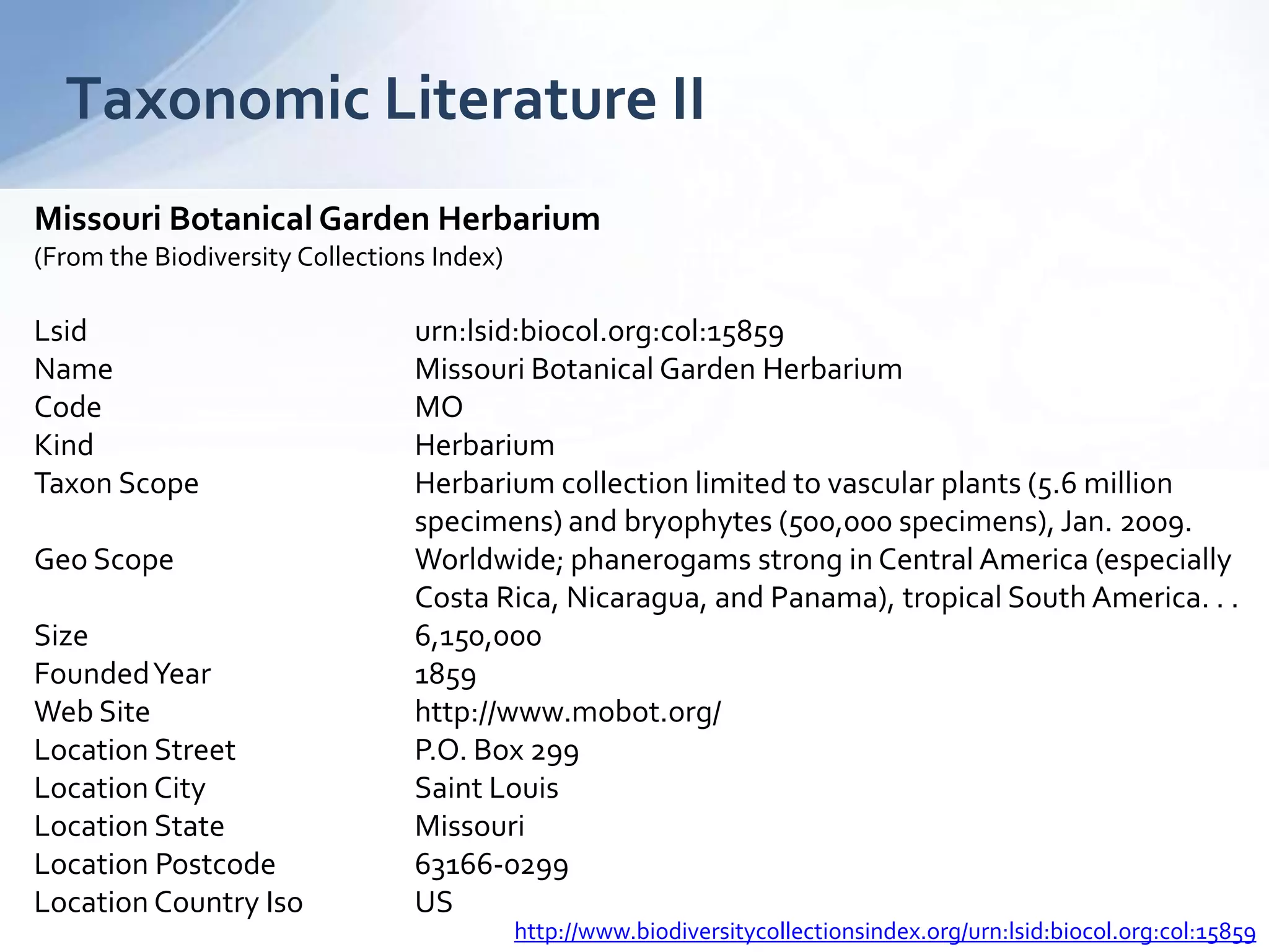 Taxonomic Literature II
Missouri Botanical Garden Herbarium
(From the Biodiversity Collections Index)
Lsid urn:lsid:biocol.org:col:15859
Name Missouri Botanical Garden Herbarium
Code MO
Kind Herbarium
Taxon Scope Herbarium collection limited to vascular plants (5.6 million
specimens) and bryophytes (500,000 specimens), Jan. 2009.
Geo Scope Worldwide; phanerogams strong in Central America (especially
Costa Rica, Nicaragua, and Panama), tropical South America. . .
Size 6,150,000
FoundedYear 1859
Web Site http://www.mobot.org/
Location Street P.O. Box 299
Location City Saint Louis
Location State Missouri
Location Postcode 63166-0299
Location Country Iso US
http://www.biodiversitycollectionsindex.org/urn:lsid:biocol.org:col:15859
 
