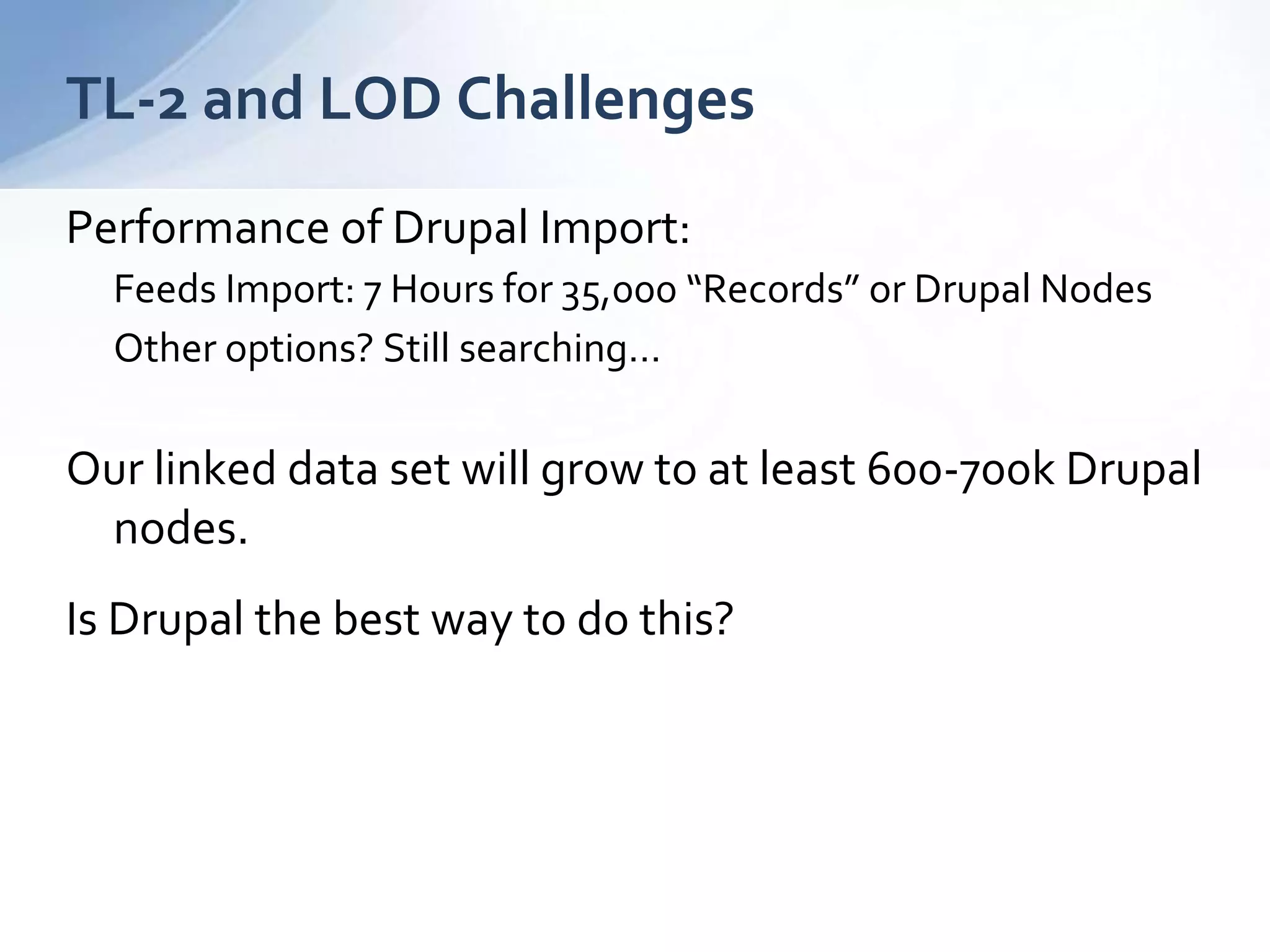 TL-2 and LOD Challenges
Performance of Drupal Import:
Feeds Import: 7 Hours for 35,000 “Records” or Drupal Nodes
Other options? Still searching…
Our linked data set will grow to at least 600-700k Drupal
nodes.
Is Drupal the best way to do this?
 