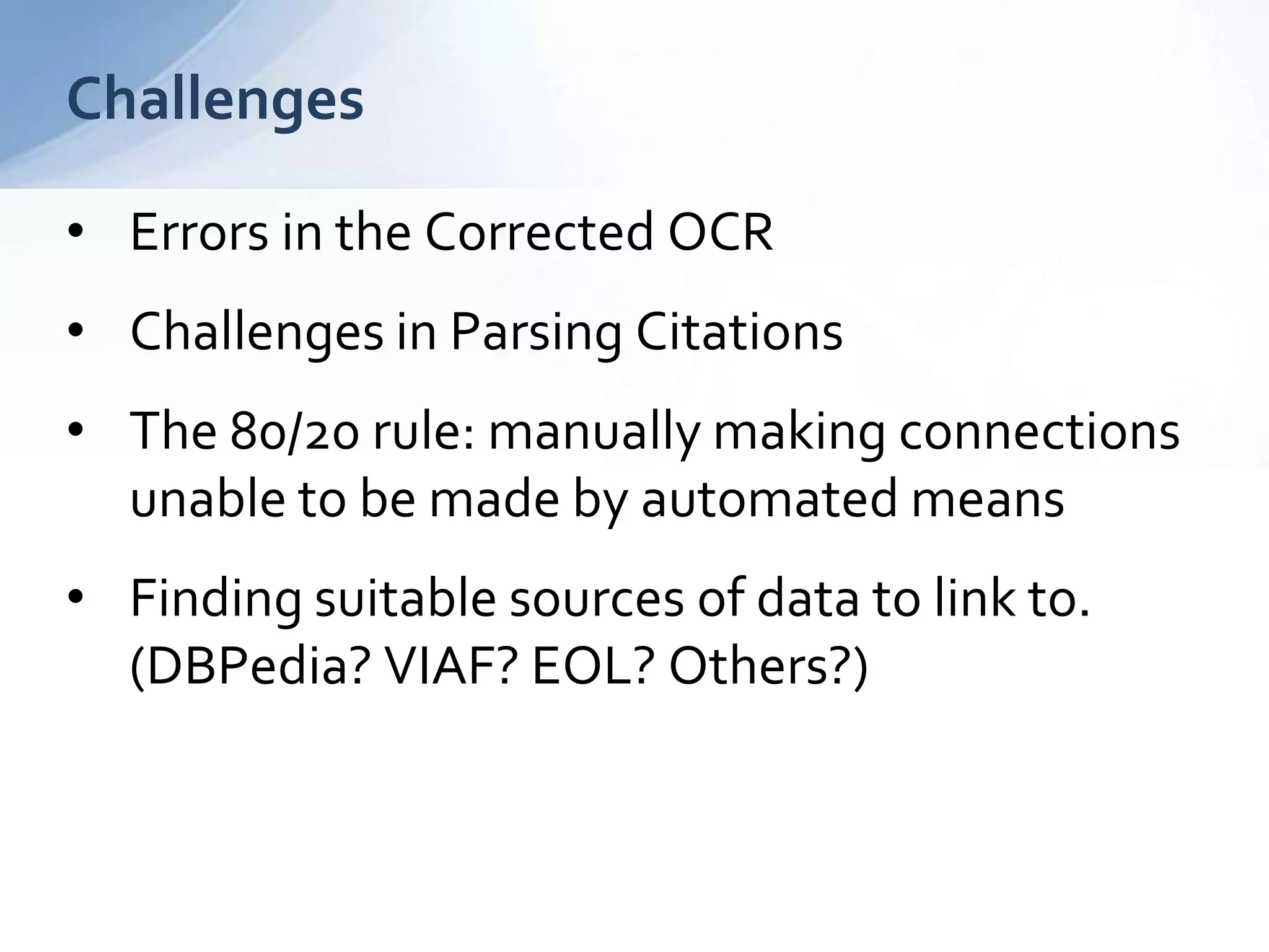 Challenges
• Errors in the Corrected OCR
• Challenges in Parsing Citations
• The 80/20 rule: manually making connections
unable to be made by automated means
• Finding suitable sources of data to link to.
(DBPedia? VIAF? EOL? Others?)
 