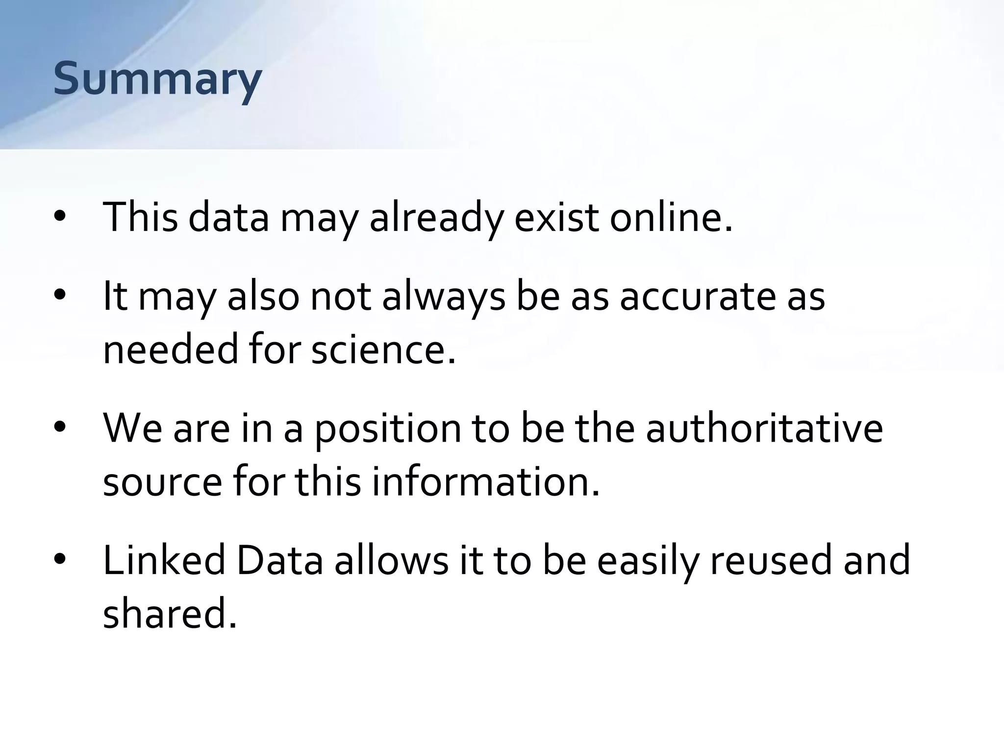 Summary
• This data may already exist online.
• It may also not always be as accurate as
needed for science.
• We are in a position to be the authoritative
source for this information.
• Linked Data allows it to be easily reused and
shared.
 
