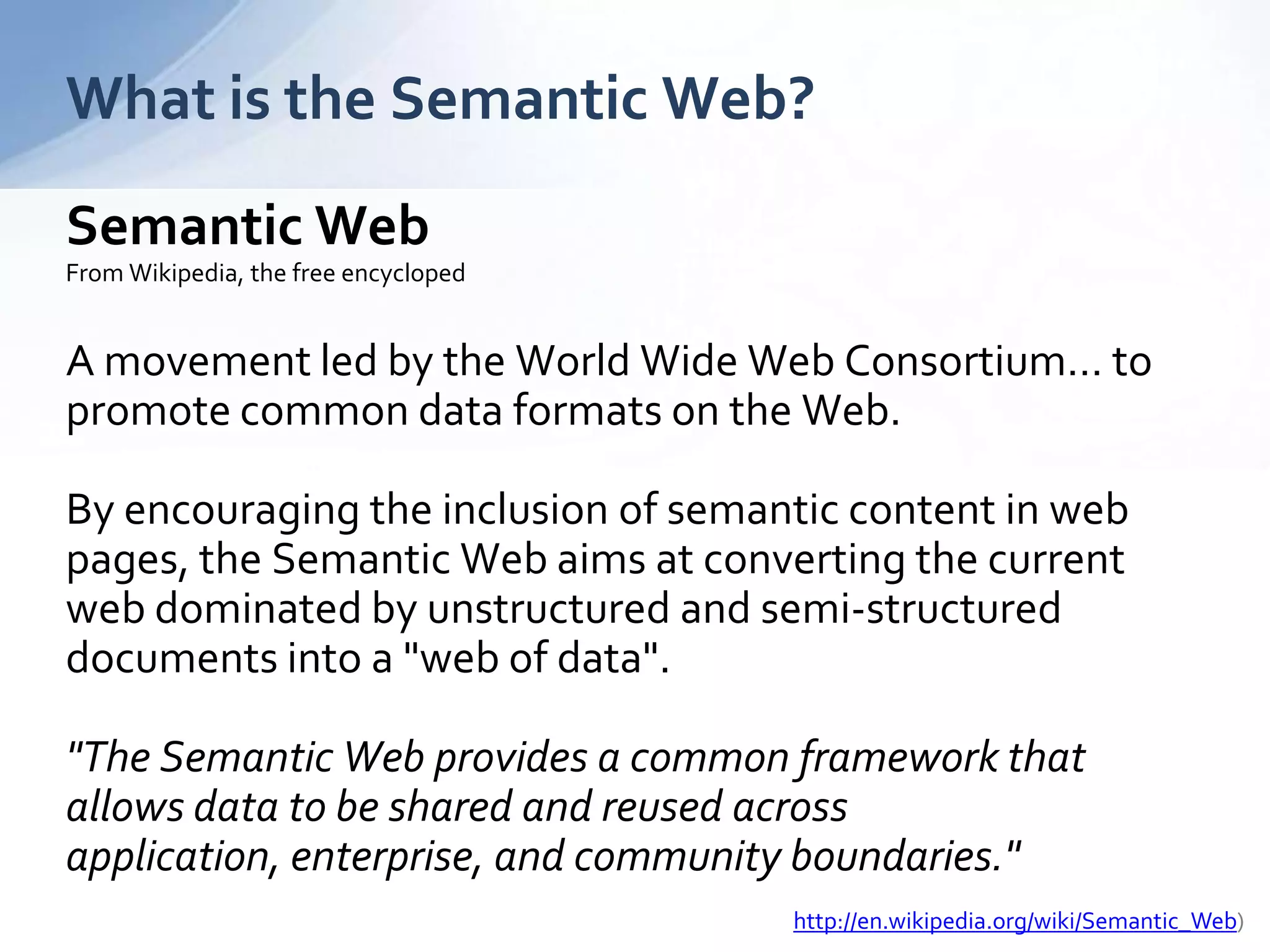 What is the Semantic Web?
Semantic Web
From Wikipedia, the free encycloped
A movement led by the World Wide Web Consortium… to
promote common data formats on the Web.
By encouraging the inclusion of semantic content in web
pages, the Semantic Web aims at converting the current
web dominated by unstructured and semi-structured
documents into a "web of data".
"The Semantic Web provides a common framework that
allows data to be shared and reused across
application, enterprise, and community boundaries."
http://en.wikipedia.org/wiki/Semantic_Web)
 