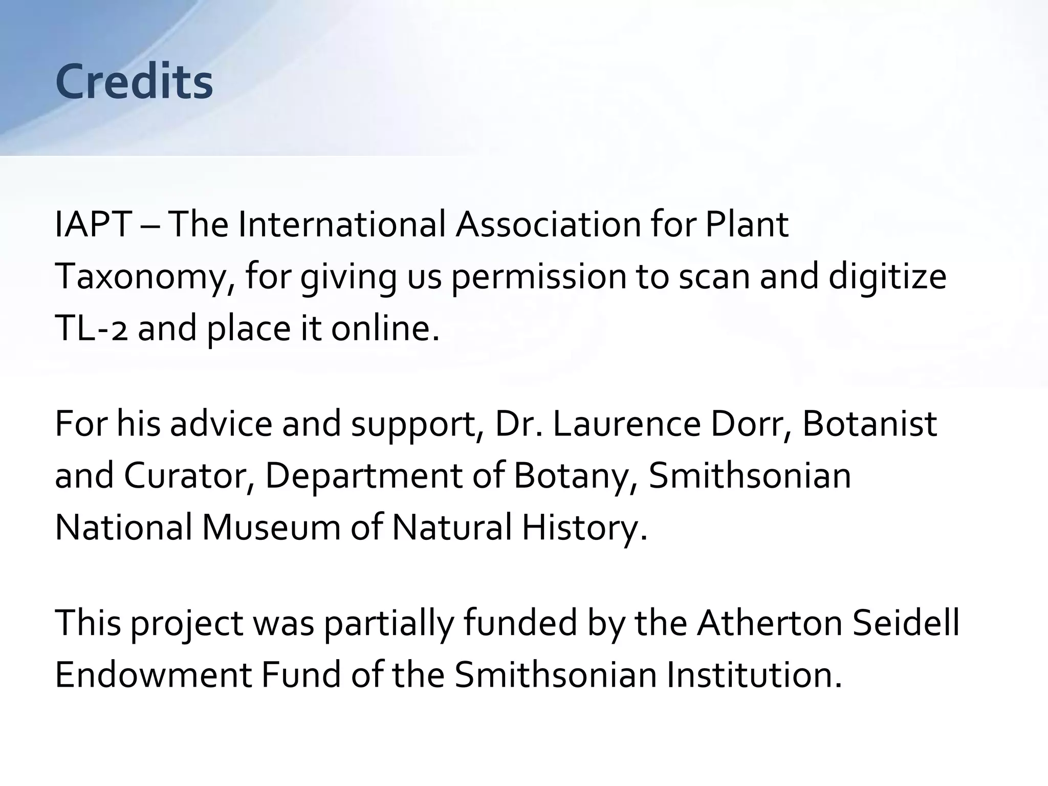 Thank You!
Unlocking Taxonomic Literature II
using Linked Open Data
Joel Richard
richardjm@si.edu
library.si.edu/staff/joel-richard
Special thanks to
The International Association for PlantTaxonomy, for giving us
permission to scan and digitizeTL-2 and place it online.
For his advice and support, Dr. Laurence Dorr, Botanist and
Curator, Department of Botany, Smithsonian National Museum of Natural
History.
This project was partially funded by the Atherton Seidell Endowment
Fund of the Smithsonian Institution.
 