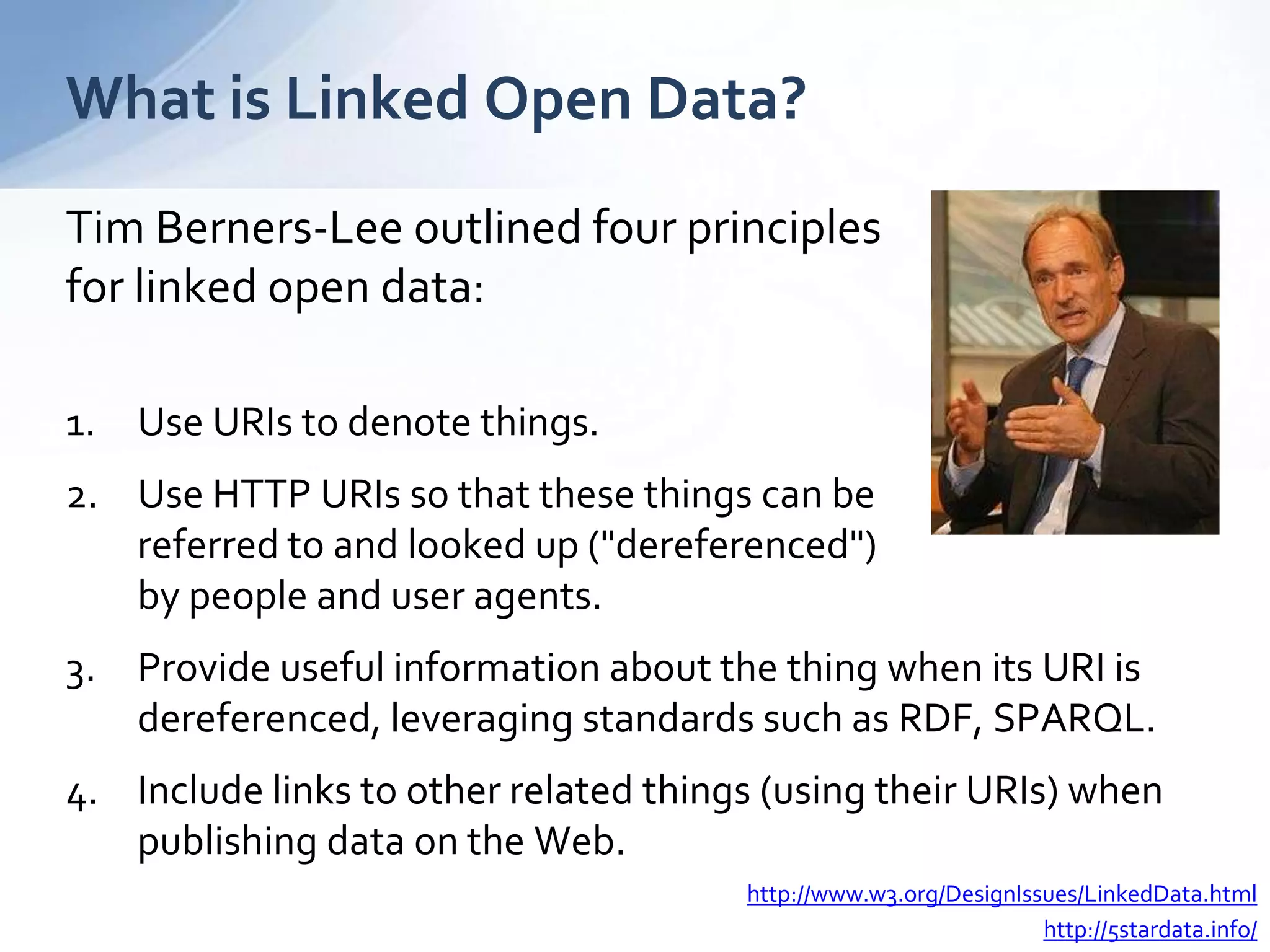Tim Berners-Lee outlined four principles
for linked open data:
1. Use URIs to denote things.
2. Use HTTP URIs so that these things can be
referred to and looked up ("dereferenced")
by people and user agents.
3. Provide useful information about the thing when its URI is
dereferenced, leveraging standards such as RDF, SPARQL.
4. Include links to other related things (using their URIs) when
publishing data on the Web.
What is Linked Open Data?
http://www.w3.org/DesignIssues/LinkedData.html
http://5stardata.info/
 