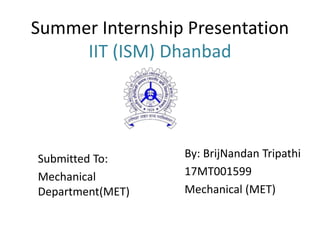 Summer Internship Presentation
IIT (ISM) Dhanbad
By: BrijNandan Tripathi
17MT001599
Mechanical (MET)
Submitted To:
Mechanical
Department(MET)
 