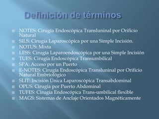 Definición de términos	NOTES: Cirugía Endoscópica Transluninal por Orificio NaturalSILS: Cirugía Laparoscópica por una Simple Incisión.NOTUS: MixtaLESS: Cirugía Laparoendoscópica por una Simple IncisiónTUES: Cirugía Endoscópica TransumbilicalSPA: Acceso por un PuertoE-NOTES: Cirugía Endoscópica Transluninal por Orificio Natural EmbriológicoSLIT: Incisión Única Laparoscópica TransabdominalOPUS: Cirugía por Puerto AbdominalTUFES: Cirugía Endoscópica Trans-umbilical flexibleMAGS: Sistemas de Anclaje Orientados Magnéticamente