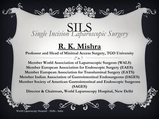 SILS Single Incision Laparoscopic Surgery World Laparoscopy Hospital – Delhi - India R. K. Mishra Professor and Head of Minimal Access Surgery, TGO University Member World Association of Laparoscopic Surgeon (WALS) Member European Association for Endoscopic Surgery (EAES) Member European Association for Transluminal Surgery (EATS) Member Indian Association of Gastrointestinal Endosurgeons (IAGES) Member Society of American Gastrointestinal and Endoscopic Surgeons (SAGES) Director & Chairman, World Laparoscopy Hospital, New Delhi 