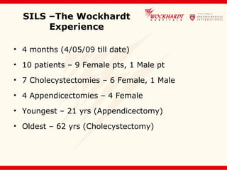SILS –The Wockhardt
Experience
• 4 months (4/05/09 till date)
• 10 patients – 9 Female pts, 1 Male pt
• 7 Cholecystectomies – 6 Female, 1 Male
• 4 Appendicectomies – 4 Female
• Youngest – 21 yrs (Appendicectomy)
• Oldest – 62 yrs (Cholecystectomy)
 