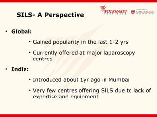 SILS- A Perspective
• Global:
• Gained popularity in the last 1-2 yrs
• Currently offered at major laparoscopy
centres
• India:
• Introduced about 1yr ago in Mumbai
• Very few centres offering SILS due to lack of
expertise and equipment
 