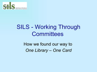 SILS - Working Through Committees   How we found our way to  One Library – One Card 
