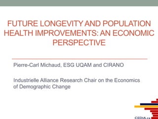 FUTURE LONGEVITYAND POPULATION
HEALTH IMPROVEMENTS: AN ECONOMIC
PERSPECTIVE
Pierre-Carl Michaud, ESG UQAM and CIRANO
Industrielle Alliance Research Chair on the Economics
of Demographic Change
 