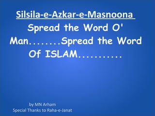 Silsila-e-Azkar-e-Masnoona  Spread the Word O' Man........Spread the Word Of ISLAM........... by MN Arham Special Thanks to Raha-e-Janat 