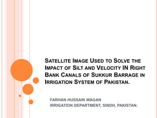 SATELLITE IMAGE USED TO SOLVE THE
IMPACT OF SILT AND VELOCITY IN RIGHT
BANK CANALS OF SUKKUR BARRAGE IN
IRRIGATION SYSTEM OF PAKISTAN.
FARHAN HUSSAIN WAGAN
IRRIGATION DEPARTMENT, SINDH, PAKISTAN.
 