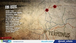 #SocialPro #23A1 @matt_siltala#SocialPro #23A1 @matt_siltala
KEEP THE
DESCRIPTION MORE
GENERAL AND
ACTUALLY
DESCRIBE THE PIN
IN IT. I.E. DO NOT
PUT SOMETHING
LIKE “WOULD BE SO
FUN FOR JENNY’S
BIRTHDAY!”
INSTEAD, “GREAT
40TH BIRTHDAY
CAKE IDEA”.
 