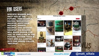 #SocialPro #23A1 @matt_siltala#SocialPro #23A1 @matt_siltala
SPECIFIC BOARDS WILL
HELP YOU IN THE
FUTURE. FOR EXAMPLE,
HAVING “BREAKFAST
RECIPES, APPETIZER
RECIPES, DINNER
RECIPES, AND DESSERT
RECIPES” PIN BOARDS
WILL MAKE EASIER FOR
YOU TO FIND A PIN IN THE
FUTURE, RATHER THAN IF
THEY ARE ALL LUMPED
INTO ONE BOARD CALLED
"RECIPES”.
 