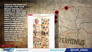 #SocialPro #23A1 @matt_siltala#SocialPro #23A1 @matt_siltala
CREATE “PIN WORTHY”
CONTENT FOR YOUR
BRAND (ROUND UP
POSTS, DIY, HOW TO’S -
BASICALLY CREATING
FAQS TYPE CONTENT -
WHAT QUESTIONS ARE
ASKED THE MOST?
CREATE CONTENT
ANSWERING THESE
QUESTIONS) MAKE
SURE AND ONLY PIN
AND USE FOR YOUR
OWN BRAND HIGH
QUALITY IMAGES -
EVERYTHING YOU PIN
AGAIN THINK
“KEYWORD RICH”
 