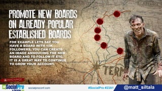 #SocialPro #23A1 @matt_siltala#SocialPro #23A1 @matt_siltala
FOR EXAMPLE LETS SAY YOU
HAVE A BOARD WITH 10K
FOLLOWERS, YOU CAN CREATE
AN IMAGE ANNOUCING THE NEW
BOARD AND TO FOLLOW IT ETC.
IT IS A GREAT WAY TO CONTINUE
TO GROW YOUR ACCOUNT.
 