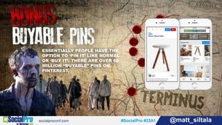 #SocialPro #23A1 @matt_siltala#SocialPro #23A1 @matt_siltala
ESSENTIALLY PEOPLE HAVE THE
OPTION TO ‘PIN IT’ LIKE NORMAL
OR ‘BUY IT’. THERE ARE OVER 60
MILLION “BUYABLE” PINS ON
PINTEREST.
 
