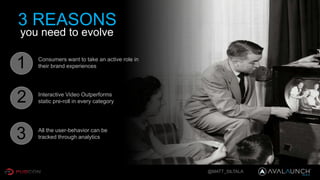 @MATT_SILTALA
3 REASONS
you need to evolve
Consumers want to take an active role in
their brand experiences
Interactive Video Outperforms
static pre-roll in every category
All the user-behavior can be
tracked through analytics
1
2
3
 