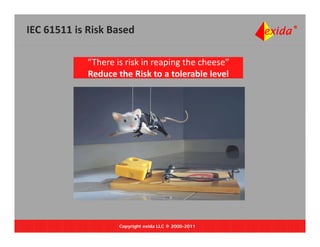 IEC 61511 is Risk Based

            “There is risk in reaping the cheese”
            Reduce the Risk to a tolerable level
            Reduce the Risk to a tolerable level




                    Copyright exida LLC ® 2000-2011
 