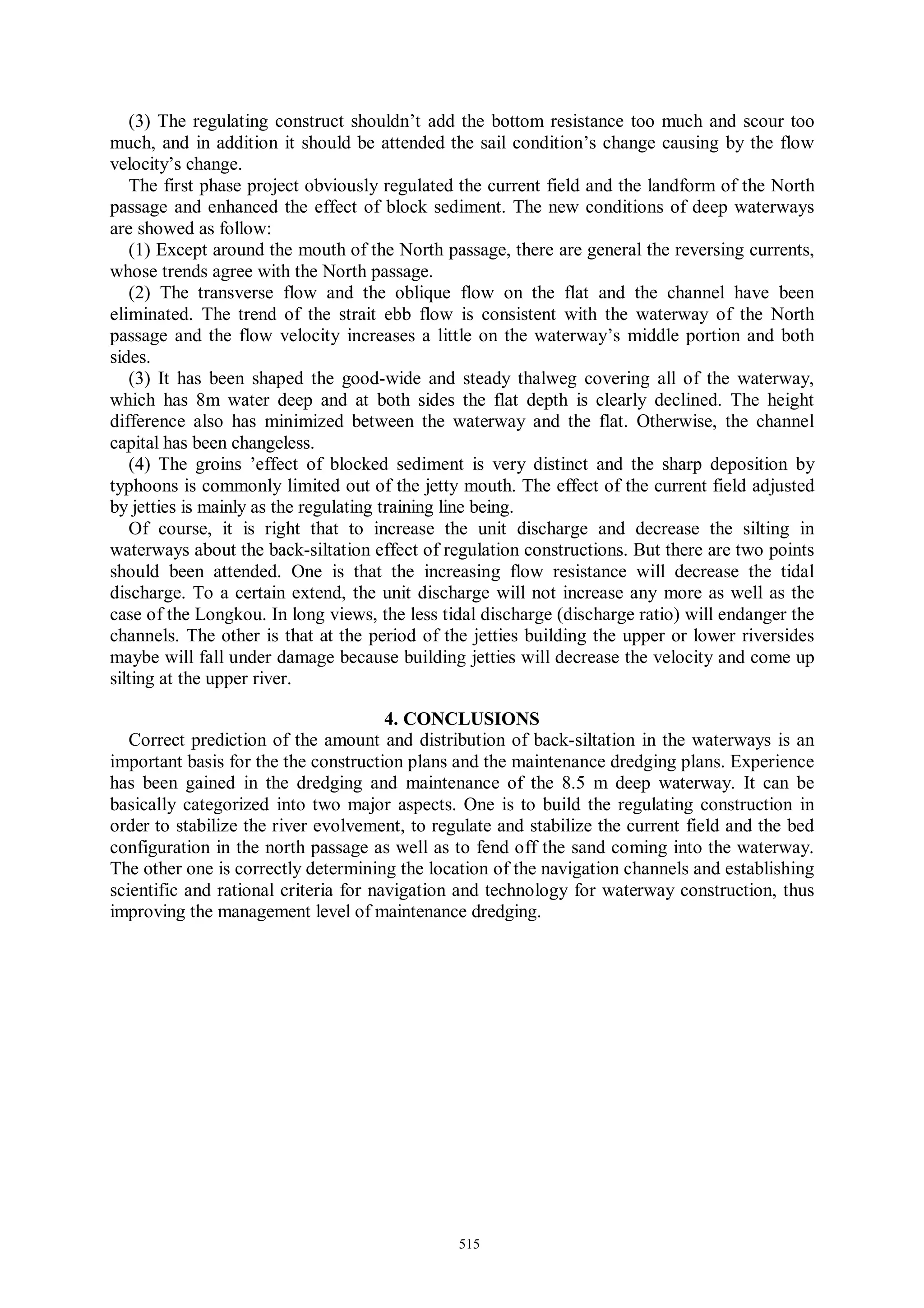 (3) The regulating construct shouldn’t add the bottom resistance too much and scour too
much, and in addition it should be attended the sail condition’s change causing by the flow
velocity’s change.
   The first phase project obviously regulated the current field and the landform of the North
passage and enhanced the effect of block sediment. The new conditions of deep waterways
are showed as follow:
   (1) Except around the mouth of the North passage, there are general the reversing currents,
whose trends agree with the North passage.
   (2) The transverse flow and the oblique flow on the flat and the channel have been
eliminated. The trend of the strait ebb flow is consistent with the waterway of the North
passage and the flow velocity increases a little on the waterway’s middle portion and both
sides.
   (3) It has been shaped the good-wide and steady thalweg covering all of the waterway,
which has 8m water deep and at both sides the flat depth is clearly declined. The height
difference also has minimized between the waterway and the flat. Otherwise, the channel
capital has been changeless.
   (4) The groins ’effect of blocked sediment is very distinct and the sharp deposition by
typhoons is commonly limited out of the jetty mouth. The effect of the current field adjusted
by jetties is mainly as the regulating training line being.
   Of course, it is right that to increase the unit discharge and decrease the silting in
waterways about the back-siltation effect of regulation constructions. But there are two points
should been attended. One is that the increasing flow resistance will decrease the tidal
discharge. To a certain extend, the unit discharge will not increase any more as well as the
case of the Longkou. In long views, the less tidal discharge (discharge ratio) will endanger the
channels. The other is that at the period of the jetties building the upper or lower riversides
maybe will fall under damage because building jetties will decrease the velocity and come up
silting at the upper river.

                                       4. CONCLUSIONS
   Correct prediction of the amount and distribution of back-siltation in the waterways is an
important basis for the the construction plans and the maintenance dredging plans. Experience
has been gained in the dredging and maintenance of the 8.5 m deep waterway. It can be
basically categorized into two major aspects. One is to build the regulating construction in
order to stabilize the river evolvement, to regulate and stabilize the current field and the bed
configuration in the north passage as well as to fend off the sand coming into the waterway.
The other one is correctly determining the location of the navigation channels and establishing
scientific and rational criteria for navigation and technology for waterway construction, thus
improving the management level of maintenance dredging.




                                               515
 