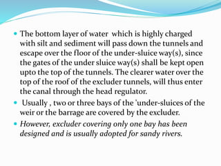  The bottom layer of water which is highly charged
with silt and sediment will pass down the tunnels and
escape over the floor of the under-sluice way(s), since
the gates of the under sluice way(s) shall be kept open
upto the top of the tunnels. The clearer water over the
top of the roof of the excluder tunnels, will thus enter
the canal through the head regulator.
 Usually , two or three bays of the 'under-sluices of the
weir or the barrage are covered by the excluder.
 However, excluder covering only one bay has been
designed and is usually adopted for sandy rivers.
 
