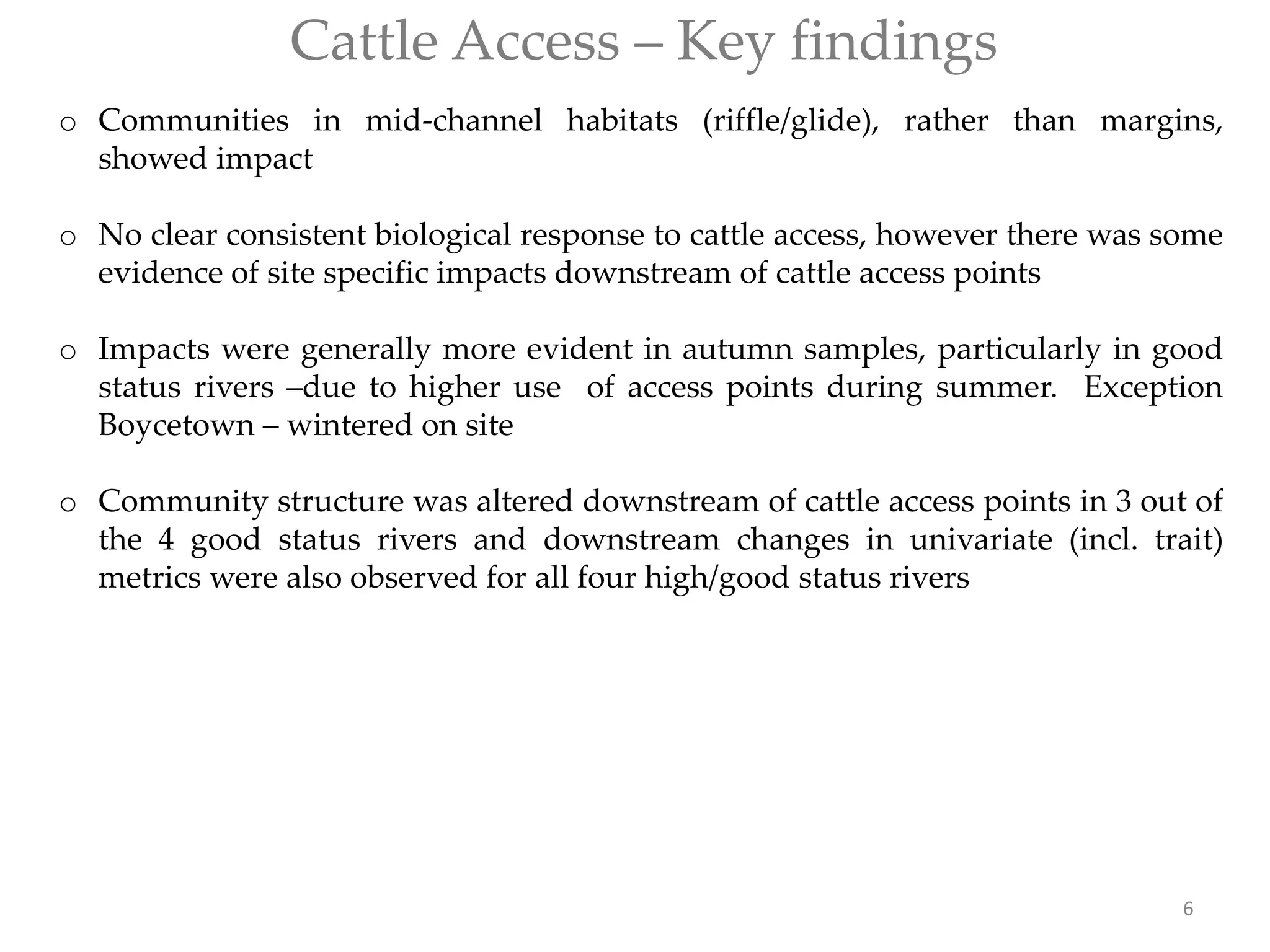 Cattle Access – Key findings
o Communities in mid-channel habitats (riffle/glide), rather than margins,
showed impact
o No clear consistent biological response to cattle access, however there was some
evidence of site specific impacts downstream of cattle access points
o Impacts were generally more evident in autumn samples, particularly in good
status rivers –due to higher use of access points during summer. Exception
Boycetown – wintered on site
o Community structure was altered downstream of cattle access points in 3 out of
the 4 good status rivers and downstream changes in univariate (incl. trait)
metrics were also observed for all four high/good status rivers
6
 