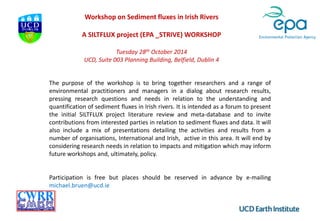 Workshop on Sediment fluxes in Irish Rivers
A SILTFLUX project (EPA _STRIVE) WORKSHOP
Tuesday 28th October 2014
UCD, Suite 003 Planning Building, Belfield, Dublin 4
The purpose of the workshop is to bring together researchers and a range of
environmental practitioners and managers in a dialog about research results,
pressing research questions and needs in relation to the understanding and
quantification of sediment fluxes in Irish rivers. It is intended as a forum to present
the initial SILTFLUX project literature review and meta-database and to invite
contributions from interested parties in relation to sediment fluxes and data. It will
also include a mix of presentations detailing the activities and results from a
number of organisations, International and Irish, active in this area. It will end by
considering research needs in relation to impacts and mitigation which may inform
future workshops and, ultimately, policy.
Participation is free but places should be reserved in advance by e-mailing
michael.bruen@ucd.ie
 