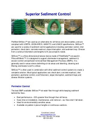 Cervelliere Limited
www.swpppshop.com
PO Box 1052, Danville, CA 94526
925-309-4353
Superior Sediment Control
Prefilled SiltSoxx™ are used as an alternative for silt fence and straw wattles, and are
compliant with USEPA, USDA-NRCS, AASHTO, and USACE specifications. SiltSoxx™
are used for a variety of sediment control applications including: perimeter control, inlet
protection, check dam, concrete washout, slope interruption, and sediment trap. Choose
from a variety of diameters and lengths to fit your project's needs.
SiltSoxx™ is a three dimensional tubular device made of FilterMedia™ encased in
Filtrexx® Mesh™. It is designed to support stormwater management, sediment &
erosion control and pollutant removal Best Management Practices (BMPs). It is
generally used in areas where delimiting at risk areas and diverting, cleaning and
filtering stormwater runoff is critical.
SiltSoxx™ is often used in combination with other sediment control systems to create a
complete solution. Most typical applications are check dam, concrete washout, inlet
protection, perimeter control, runoff diversion, slope interruption, sediment traps and
diverse filtration systems.
Perimeter Control
The best BMP available SiltSoxx™ let water flow through while keeping sediment
behind the Soxx.
• Best performance – 50% greater flow through than silt fence.
• Save time on installation, maintenance, and removal – our Soxx don’t fall down.
• Ideal for environmentally sensitive areas.
• Available on pallets in precut lengths or continuous sections.
 