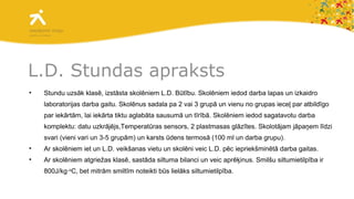L.D. Stundas apraksts Stundu uzsāk klasē, izstāsta skolēniem L.D. Būtību. Skolēniem iedod darba lapas un izkaidro laboratorijas darba gaitu. Skolēnus sadala pa 2 vai 3 grupā un vienu no grupas ieceļ par atbildīgo par iekārtām, lai iekārta tiktu aglabāta sausumā un tīrībā. Skolēniem iedod sagatavotu darba komplektu: datu uzkrājējs,Temperatūras sensors, 2 plastmasas glāzītes.   Skolotājam jāpaņem līdzi svari (vieni vari un 3-5 grupām) un karsts ūdens termosā (100 ml un darba grupu). Ar skolēniem iet un L.D. veikšanas vietu un skolēni veic L.D. pēc iepriekšminētā darba gaitas.  Ar skolēniem atgriežas klasē, sastāda siltuma bilanci un veic aprēķinus. Smilšu siltumietilpība ir 800J/kg∙ o C, bet mitrām smiltīm noteikti būs lielāks siltumietilpība. 