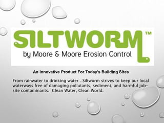An Innovative Product For Today’s Building Sites
From rainwater to drinking water…Siltworm strives to keep our local
waterways free of damaging pollutants, sediment, and harmful job-
site contaminants. Clean Water, Clean World.
 