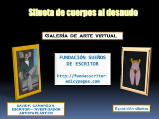 Galería de arte virtual



                      FUNDACIÓN SUEÑOS
                         DE ESCRITOR

                     http://fundaescritor.
                        edicypages.com




  DAVID F. CAMARGO H.
ESCRITOR – INVESTIGADOR                      Exposición siluetas
   ARTISTA PLÁSTICO
 