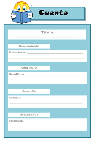 CuentoCuento
Situación inicial
Había una vez ____________________________________
________________________________________________
CONFLICTO
Sucedió que _____________________________________
_______________________________________________
Título
____________________________________
Desarrollo
Entonces _______________________________________
_______________________________________________
DESENLANCE
Finalmente ______________________________________
_______________________________________________
 
