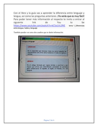 Página 2 de 6
Con el libro y la guía vas a aprender la diferencia entre lenguaje y
lengua, así como las preguntas anteriores. ¡Ya verás que es muy fácil!
Para poder tener más información al respecto te invito a entrar al
siguiente link de You to be
https://www.youtube.com/watch?v=kC5oLVc2fKE tema 1_Diferencias
entre lengua, habla y lenguaje
También puedes ver estos dos cuadros que te darán información:
 