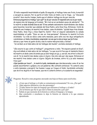 Página 5 de 6
El indio respondió mostrándole el puño. En seguida, el teólogo tomo una fruta, la mordió
y escupió su cascara. Por su parte el indio tomo un limón y se lo trago… La “discusión
erudita” duro mucho tiempo, hasta que el célebre teólogo se dio por vencido.
Entonces preguntaron al teólogo “¿por qué?” se dio por vencido. Elrespondió esta vez no por medio
de signos sino de lenguaje articulado: “Mi rival es un verdadero pozo de sabiduría”. “Yo
le mostré un dedo diciendo Dios es uno”. El me contesto sabiamente mostrándome dos dedos
para hacerme recordar que además del Dios Padre, esta Dios Hijo. Entonces, traté de
tenderle una trampa y le mostré tres dedos, como diciéndole: “quizás haya tres dioses:
Dios Padre, Dios Hijo y Dios Espíritu Santo”. Pero el esquivó sabiamente la celada
mostrándome el puño: “Dios es uno en tres personas”. Entonces le mostré la fruta
diciéndole: “La vida es dulce como esta manzana, pero esta vez me dejo estupefacto
comiéndose un limón y haciéndome comprender con eso que la vida es mejor que los frutos
dulces y que tiene un gusto ácido y eso la vuelve más preciada y valiosa”.
“en verdad, es el más sabio de los teólogos del mundo”, exclamo anonado el teólogo.
“¿Es exacto lo que conto el teólogo?”, preguntaron a indio. “Ni siquiera pensé en Dios”,
dijo extrañado el más sabio de los teólogos. “Lo que ocurrió fue que el insolente blanco
me mostro un dedo como diciendo que yo solo tengo un ojo, y, aun así, me atreví a discutir
con él. Yo le mostré dos dedos como si dijera: Uno mío vale por dos suyos. Entonces el
me mostró tres dedos como si dijera: Déjate de bromas, entre tú y yo solo tenemos
tres ojos”.
¿Qué quedaba por hacer? ..., le mostré el puño, insinúanosle que a los descarados como él se les
puede escarmentar a golpes y no con palabras. Me contesto entonces: Te comeré como
a esta manzana y escupiré tus huesos. Luego yo trague el limón, haciéndole entender
que de él no dejaría ni los huesos, que me lo comería entero y lo acabaría en segundos”.
Preguntas: Resuelve estas preguntas anexando una hoja en blanco para resolverlas.
1. ¿Crees que el teólogo y el indio se comunicaron exitosamente? Si o no, ¿Por qué?
2. ¿Qué aspectos diferencia a los dos personajes?
3. ¿Cuáles fueron los tipos de lenguaje que utilizaron el teólogo y el indio?
4. ¿En la historia que fue lo que más te llamo la atención y por qué?
5. Señala en que momento de la historia se utiliza el lenguaje y la lengua.
6. Que conclusión o enseñanza te deja la historia en relación a lo que estamos
aprendiendo.
 