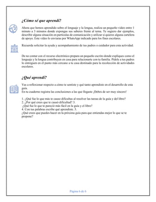 Página 6 de 6
¿Cómo sé que aprendí?
Ahora que hemos aprendido sobre el lenguaje y la lengua, realiza un pequeño video entre 1
minuto a 3 minutos donde expongas sus saberes frente al tema. Te sugiero dar ejemplos,
describir alguna situación en partículas de comunicación y utilizar si quieres alguna cartelera
de apoyo. Este video lo enviaras por WhatsApp indicado para los fines escolares.
Recuerda solicitar la ayuda y acompañamiento de tus padres o cuidador para esta actividad.
De no contar con el recurso electrónico prepara un pequeño escrito donde expliques como el
lenguaje y la lengua contribuyen en casa para relacionarte con tu familia. Pídele a tus padres
lo entreguen en el punto más cercano a tu casa destinado para la recolección de actividades
escolares.
¿Qué aprendí?
Vas a reflexionar respecto a cómo te sentiste y qué tanto aprendiste en el desarrollo de esta
guía.
En tu cuaderno registra las conclusiones a las que llegaste ¡Debes de ser muy sincero!
1. ¿Qué fue lo que más te causo dificultas al resolver las tareas de la guía y del libro?
2. ¿Por qué crees que te causó dificultad? 3.
¿Qué fue lo que te pareció más fácil en la guía y el libro?
4. Con tus palabras escribe qué aprendiste. 5.
¿Qué crees que puedes hacer en la próxima guía para que entiendas mejor lo que se te
propone?
 